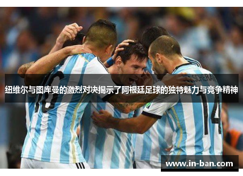 纽维尔与图库曼的激烈对决揭示了阿根廷足球的独特魅力与竞争精神