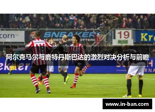阿尔克马尔与鹿特丹斯巴达的激烈对决分析与前瞻