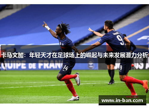 卡马文加：年轻天才在足球场上的崛起与未来发展潜力分析