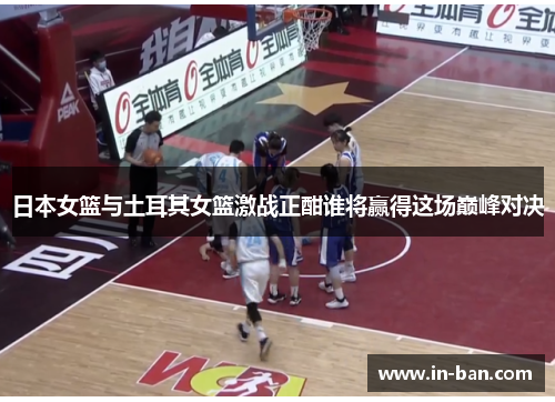 日本女篮与土耳其女篮激战正酣谁将赢得这场巅峰对决