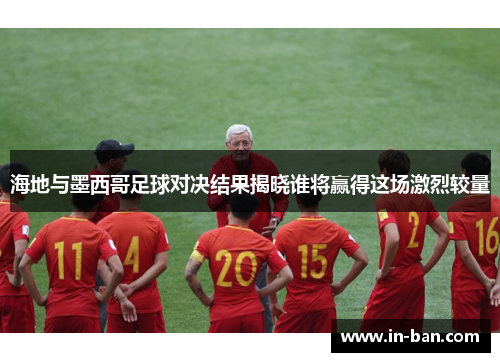 海地与墨西哥足球对决结果揭晓谁将赢得这场激烈较量