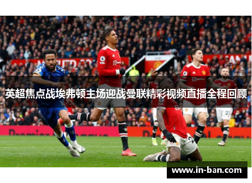 英超焦点战埃弗顿主场迎战曼联精彩视频直播全程回顾