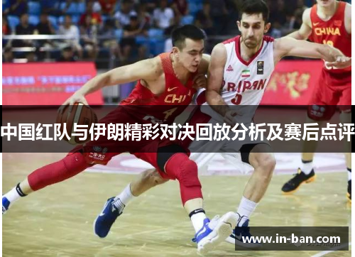 中国红队与伊朗精彩对决回放分析及赛后点评